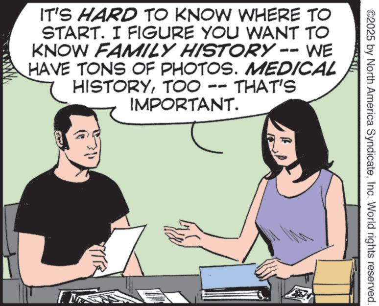 Photo caption OCR: ©2025 by North America SyndicateInc. World rights reserved. IT'S HARD TO KNOW WHERE TO START. I FIGURE YOU WANT TO KNOW FAMILY HISTORY -- WE HAVE TONS OF PHOTOS. MEDICAL HISTORYTOO -- THAT'S IMPORTANT. © 2025 by North America SyndicateInc. World rights reserved . IT'S HARD TO KNOW WHERE TO START . I FIGURE YOU WANT TO KNOW FAMILY HISTORY -- WE HAVE TONS OF PHOTOS . MEDICAL HISTORYTOO -- THAT'S IMPORTANT .
