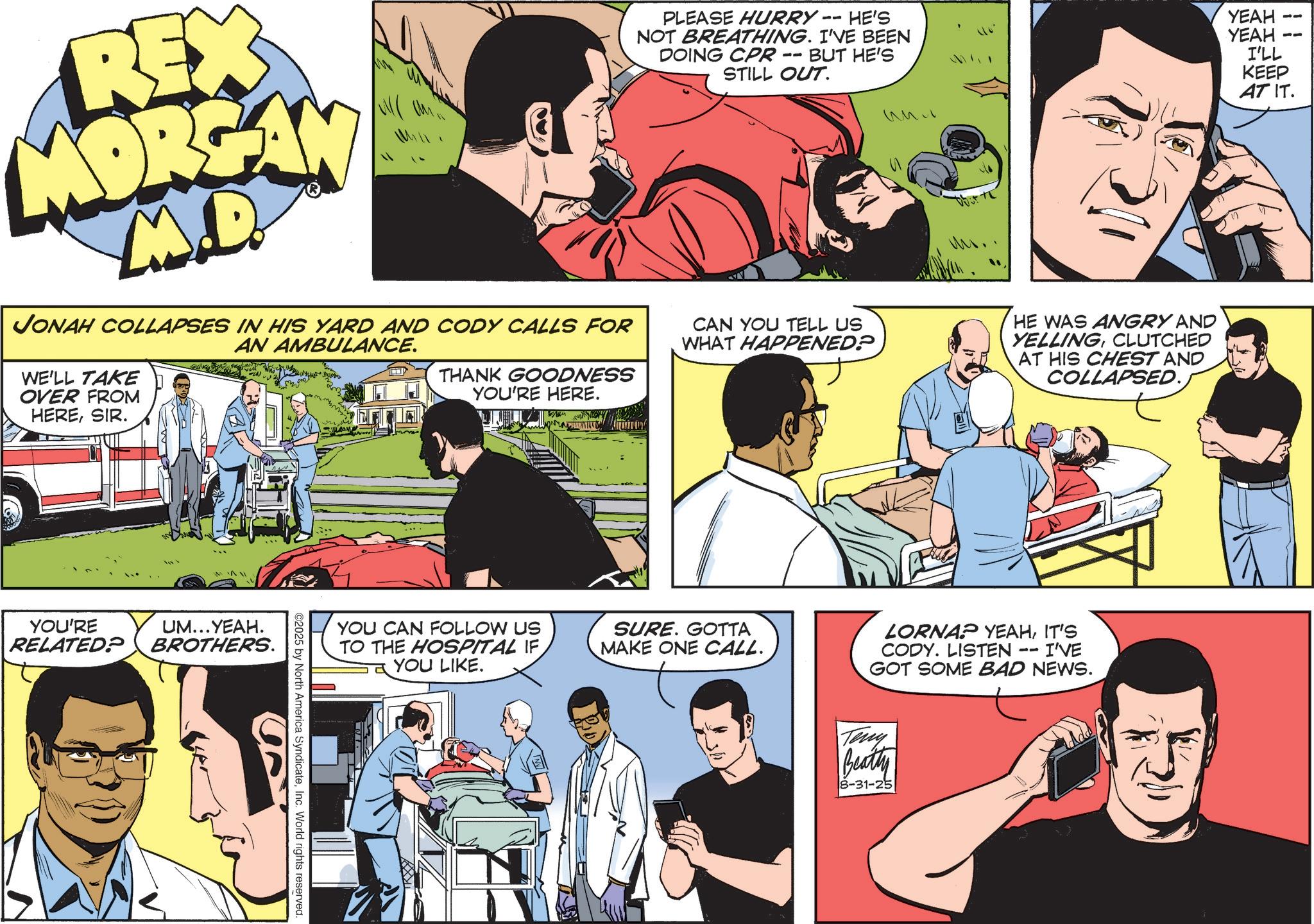 Animated cartoon OCR: REX MORGAN M.D. JONAH COLLAPSES IN HIS YARD AND CODY CALLS FOR WE'LL TAKE OVER FROM HERESIR. AN AMBULANCE. THANK GOODNESS YOU'RE HERE. PLEASE HURRY -- HE'S NOT BREATHING. I'VE BEEN DOING CPR · BUT HE'S STILL OUT. -- CAN YOU TELL US WHAT HAPPENED? ??? YOU'RE UM...YEAH. RELATED? BROTHERS. ©2025 by North America SyndicateInc. World rights reserved. YEAH YEAH 11 -- I'LL KEEP AT IT. HE WAS ANGRY AND YELLINGCLUTCHED AT HIS CHEST AND COLLAPSED. YOU CAN FOLLOW US TO THE HOSPITAL IF YOU LIKE. SURE. GOTTA MAKE ONE CALL. LORNAP YEAHIT'S -- I'VE CODY. LISTEN GOT SOME BAD NEWS. Teny Beatty 8-31-25 REX MORGAN M.D. JONAH COLLAPSES IN HIS YARD AND CODY CALLS FOR WE'LL TAKE OVER FROM HERESIR . AN AMBULANCE . THANK GOODNESS YOU'RE HERE . PLEASE HURRY -- HE'S NOT BREATHING . I'VE BEEN DOING CPR · BUT HE'S STILL OUT . -- CAN YOU TELL US WHAT HAPPENED ? ??? YOU'RE UM ... YEAH . RELATED ? BROTHERS . © 2025 by North America SyndicateInc. World rights reserved . YEAH YEAH 11 -- I'LL KEEP AT IT . HE WAS ANGRY AND YELLINGCLUTCHED AT HIS CHEST AND COLLAPSED . YOU CAN FOLLOW US TO THE HOSPITAL IF YOU LIKE . SURE . GOTTA MAKE ONE CALL . LORNAP YEAHIT'S -- I'VE CODY . LISTEN GOT SOME BAD NEWS . Teny Beatty 8-31-25