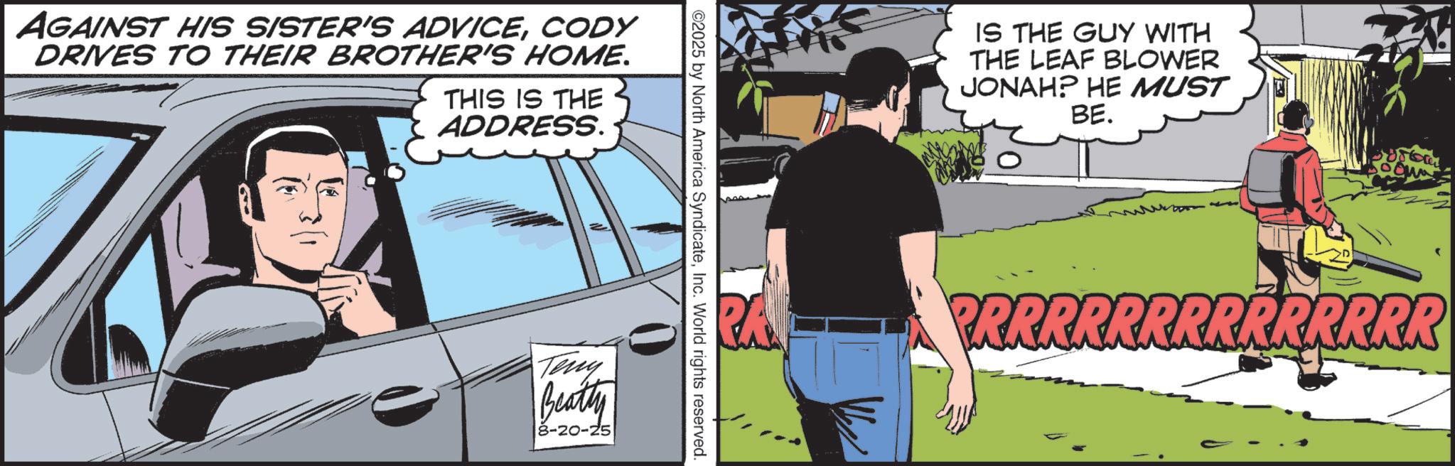 Animation OCR: AGAINST HIS SISTER'S ADVICECODY DRIVES TO THEIR BROTHER'S HOME. THIS IS THE ADDRESS. ©2025 by North America SyndicateInc. World rights reserved. Teny Beatty 8-20-25 IS THE GUY WITH THE LEAF BLOWER JONAH? HE MUST BE. PRRRRRRRRRRRRRR AGAINST HIS SISTER'S ADVICECODY DRIVES TO THEIR BROTHER'S HOME . THIS IS THE ADDRESS . © 2025 by North America SyndicateInc. World rights reserved . Teny Beatty 8-20-25 IS THE GUY WITH THE LEAF BLOWER JONAH ? HE MUST BE . PRRRRRRRRRRRRRR