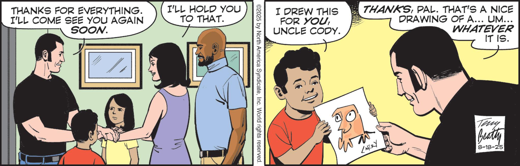 Fictional character OCR: THANKS FOR EVERYTHING. I'LL COME SEE YOU AGAIN SOON. I'LL HOLD YOU TO THAT. I DREW THIS FOR YOUUNCLE CODY. ©2025 by North America SyndicateInc. World rights reserved. THANKSPAL. THAT'S A NICE DRAWING OF A... UM... WHATEVER IT IS. CARRY Teny Beatty 8-18-25 THANKS FOR EVERYTHING . I'LL COME SEE YOU AGAIN SOON . I'LL HOLD YOU TO THAT . I DREW THIS FOR YOUUNCLE CODY . © 2025 by North America SyndicateInc. World rights reserved . THANKSPAL . THAT'S A NICE DRAWING OF A ... UM ... WHATEVER IT IS . CARRY Teny Beatty 8-18-25