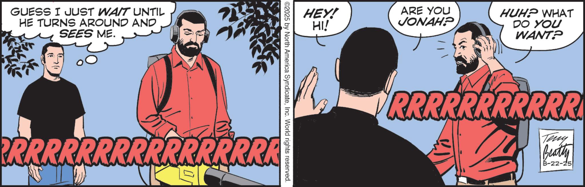 Graphics OCR: GUESS I JUST WAIT UNTIL HE TURNS AROUND AND SEES ME. - HEY! HI! ARE YOU JONAH? ©2025 by North America SyndicateInc. World rights reserved. RRRRRRRRRRRRRRRA HUH? WHAT DO YOU WANT? RRRRRRRRRRR Teny Beatly 8-22-25 GUESS I JUST WAIT UNTIL HE TURNS AROUND AND SEES ME . - HEY ! HI ! ARE YOU JONAH ? © 2025 by North America SyndicateInc. World rights reserved . RRRRRRRRRRRRRRRA HUH ? WHAT DO YOU WANT ? RRRRRRRRRRR Teny Beatly 8-22-25