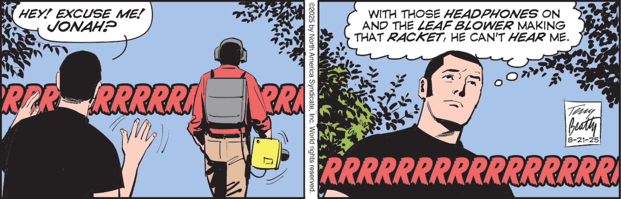 Publication OCR: HEY! EXCUSE ME! JONAH? ©2025 by North America SyndicateInc. World rights reserved. RPR RRRRRI PRA WITH THOSE HEADPHONES ON AND THE LEAF BLOWER MAKING THAT RACKETHE CAN'T HEAR ME. Teny Beatty 8-21-25 RRRRRRRRRRRRRRRR HEY ! EXCUSE ME ! JONAH ? © 2025 by North America SyndicateInc. World rights reserved . RPR RRRRRI PRA WITH THOSE HEADPHONES ON AND THE LEAF BLOWER MAKING THAT RACKETHE CAN'T HEAR ME . Teny Beatty 8-21-25 RRRRRRRRRRRRRRRR