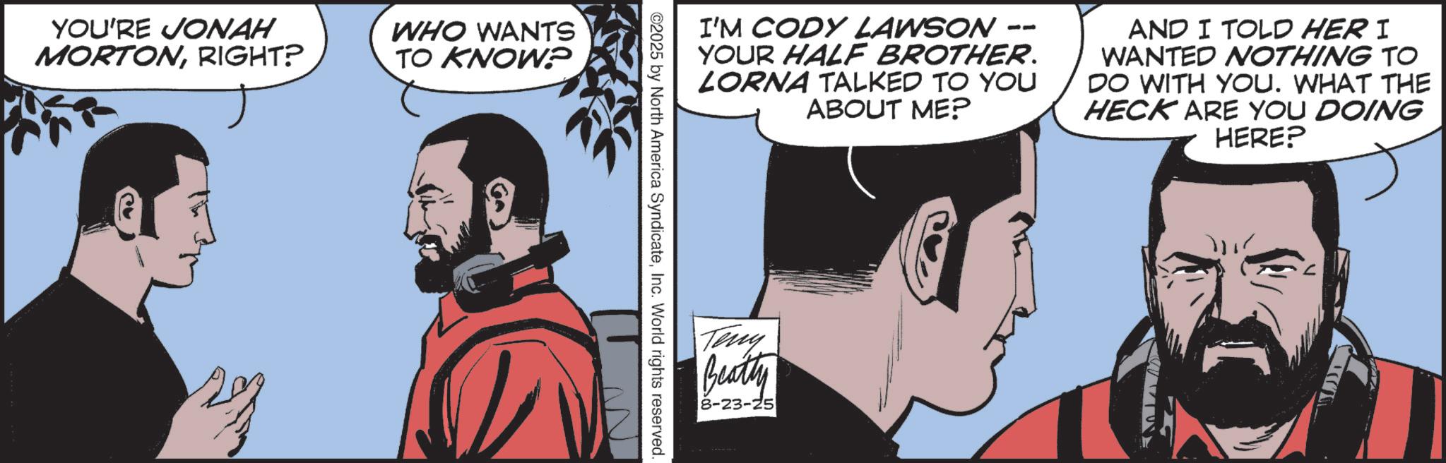 Graphic design OCR: YOU'RE JONAH MORTONRIGHT? WHO WANTS TO KNOW? -- I'M CODY LAWSON YOUR HALF BROTHER. LORNA TALKED TO YOU ABOUT ME? AND I TOLD HER I WANTED NOTHING TO DO WITH YOU. WHAT THE HECK ARE YOU DOING HERE? ©2025 by North America SyndicateInc. World rights reserved. Teny Beatty 8-23-25 YOU'RE JONAH MORTONRIGHT ? WHO WANTS TO KNOW ? -- I'M CODY LAWSON YOUR HALF BROTHER . LORNA TALKED TO YOU ABOUT ME ? AND I TOLD HER I WANTED NOTHING TO DO WITH YOU . WHAT THE HECK ARE YOU DOING HERE ? © 2025 by North America SyndicateInc. World rights reserved . Teny Beatty 8-23-25