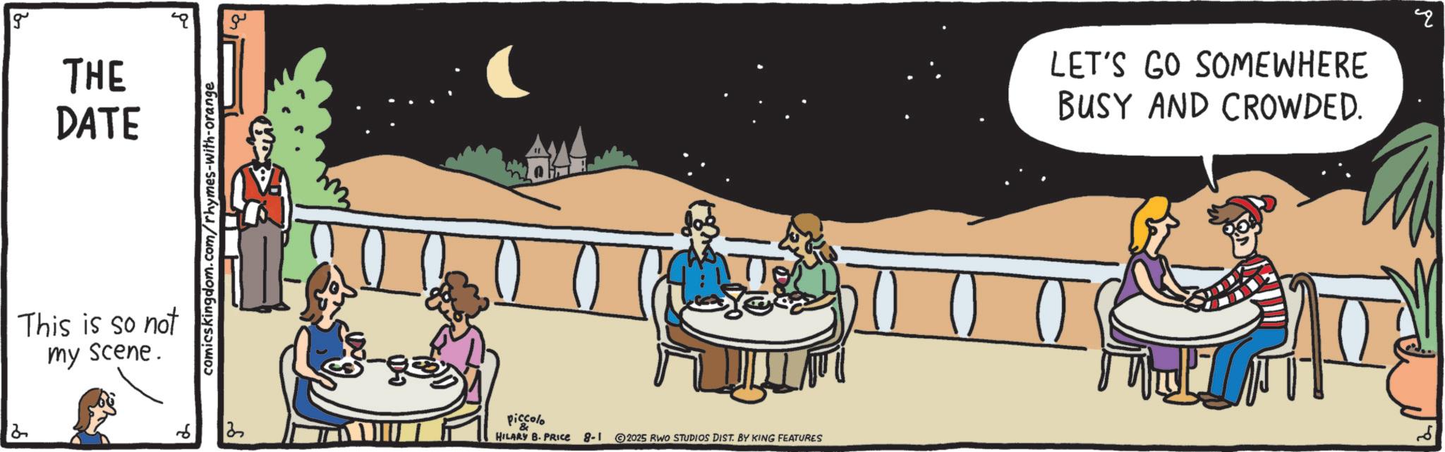 Conversation OCR: 2 g THE DATE This is so not my scene. comics kingdom.com/rhymes-with-orange 6 2 ?? piccolo HILARY B. PRICE 8-1 2025 RWO STUDIOS DIST. BY KING FEATURES LET'S GO SOMEWHERE BUSY AND CROWDED. ? 2 g THE DATE This is so not my scene . comics kingdom.com/rhymes-with-orange 6 2 ?? piccolo HILARY B. PRICE 8-1 2025 RWO STUDIOS DIST . BY KING FEATURES LET'S GO SOMEWHERE BUSY AND CROWDED . ?