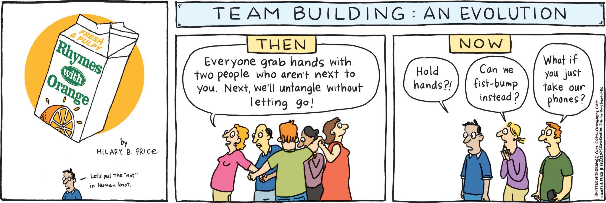 Fiction OCR: TEAM BUILDING: AN EVOLUTION THEN NOW FRESH &PULPY Rhymes with Orange Everyone grab hands with two people who aren't next to you. Nextwe'll untangle without letting go! by HILARY B. PRICE Let's put the "not" in Human knot. Hold hands?! Can we fist-bump What if you just take our instead? phones? RHYMES WITHORANGE.COM COMICSKINGDOM.COM HILARY R. PRICE 8.312025 RWO Studios Dist. by King Features TEAM BUILDING : AN EVOLUTION THEN NOW FRESH & PULPY Rhymes with Orange Everyone grab hands with two people who aren't next to you . Nextwe'll untangle without letting go ! by HILARY B. PRICE Let's put the " not " in Human knot . Hold hands ?! Can we fist - bump What if you just take our instead ? phones ? RHYMES WITHORANGE.COM COMICSKINGDOM.COM HILARY R. PRICE 8.312025 RWO Studios Dist . by King Features
