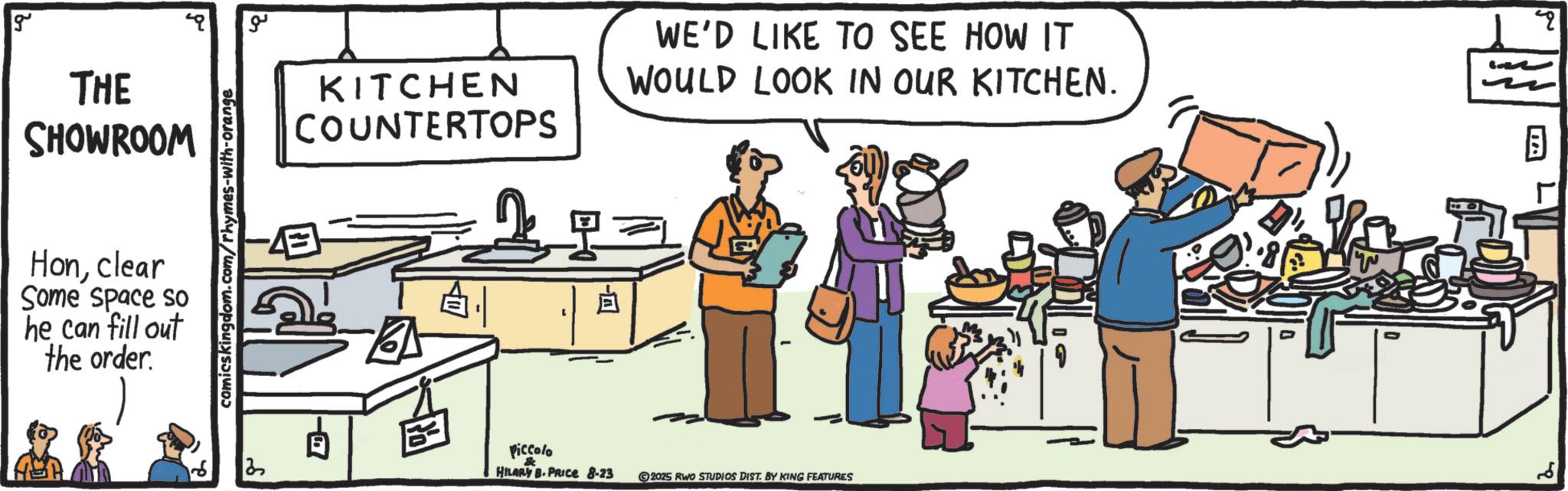 Cook OCR: g THE SHOWROOM Honclear Some space so he can fill out the order. ? comics kingdom.com/rhymes-with-orange 2 ?? KITCHEN COUNTERTOPS WE'D LIKE TO SEE HOW IT WOULD LOOK IN OUR KITCHEN. PA Piccolo & HILARY B.PRICE 8-23 -A 2025 RWO STUDIOS DIST. BY KING FEATURES 2 g THE SHOWROOM Honclear Some space so he can fill out the order . ? comics kingdom.com/rhymes-with-orange 2 ?? KITCHEN COUNTERTOPS WE'D LIKE TO SEE HOW IT WOULD LOOK IN OUR KITCHEN . PA Piccolo & HILARY B.PRICE 8-23 -A 2025 RWO STUDIOS DIST . BY KING FEATURES 2