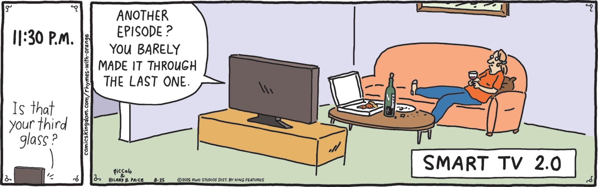 Output device OCR: g 11:30 P.M. Is that your third glass? comics kingdom.com/rhymes-with-orange ANOTHER EPISODE ? YOU BARELY MADE IT THROUGH THE LAST ONE. Piccolo HILARY B. PRICE 8-25 SMART TV 2.0 2025 RWO STUDIOS DIST. BY KING FEATURES g 11:30 P.M. Is that your third glass ? comics kingdom.com/rhymes-with-orange ANOTHER EPISODE ? YOU BARELY MADE IT THROUGH THE LAST ONE . Piccolo HILARY B. PRICE 8-25 SMART TV 2.0 2025 RWO STUDIOS DIST . BY KING FEATURES