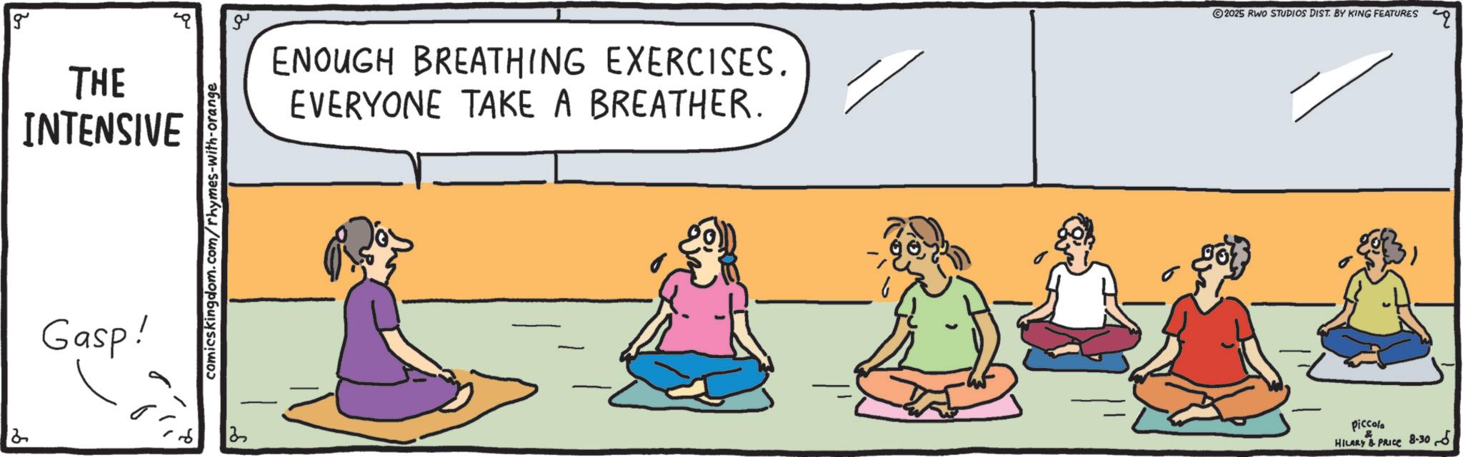 Exercise OCR: g THE INTENSIVE Gasp! comics kingdom.com/rhymes-with-orange ?? ENOUGH BREATHING EXERCISES. EVERYONE TAKE A BREATHER. 2025 RWO STUDIOS DIST. BY KING FEATURES piccolo & HILARY & PRICE 8-305 g THE INTENSIVE Gasp ! comics kingdom.com/rhymes-with-orange ?? ENOUGH BREATHING EXERCISES . EVERYONE TAKE A BREATHER . 2025 RWO STUDIOS DIST . BY KING FEATURES piccolo & HILARY & PRICE 8-305