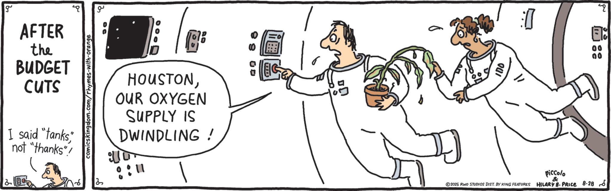 Line art OCR: g ?? AFTER the BUDGET CUTS I said "tanks" not "thanks"! comicskingdom.com/rhymes-with-orange HOUSTONOUR OXYGEN SUPPLY IS DWINDLING! :10 : : m DD 001 8:0 2025 RWO STUDIOS DIST. BY KING FEATURES piccolo & HILARY B. PRICE 8-28 5 g ?? AFTER the BUDGET CUTS I said " tanks" not " thanks " ! comicskingdom.com/rhymes-with-orange HOUSTONOUR OXYGEN SUPPLY IS DWINDLING ! : 10 : : m DD 001 8 : 0 2025 RWO STUDIOS DIST . BY KING FEATURES piccolo & HILARY B. PRICE 8-28 5