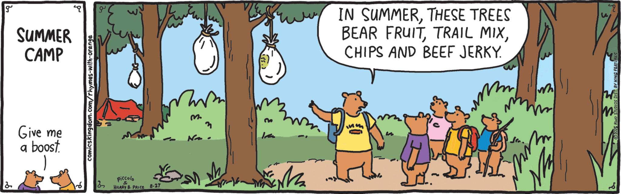 Animated cartoon OCR: 2 g SUMMER CAMP Give me a boost comicskingdom.com/rhymes-with-orange piccolo 3 HILARY B. PRICE 8-27 m. m IN SUMMERTHESE TREES BEAR FRUITCHIPS AND BEEF JERKY. m W 2 g SUMMER CAMP Give me a boost comicskingdom.com/rhymes-with-orange piccolo 3 HILARY B. PRICE 8-27 m . m IN SUMMERTHESE TREES BEAR FRUITTRAIL MIXCHIPS AND BEEF JERKY . m W