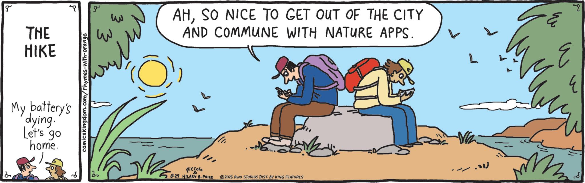 Animated cartoon OCR: 12 g THE HIKE My battery's dying. Let's go home. comicskingdom.com/rhymes-with-orange ? ??? ??? ?? AHSO NICE TO GET OUT OF THE CITY AND COMMUNE WITH NATURE APPS. Piccolo 8-29 HILARY B. PRICE 2025 RWO STUDIOS DIST. BY KING FEATURES q 12 g THE HIKE My battery's dying . Let's go home . comicskingdom.com/rhymes-with-orange ? ??? ??? ?? AHSO NICE TO GET OUT OF THE CITY AND COMMUNE WITH NATURE APPS . Piccolo 8-29 HILARY B. PRICE 2025 RWO STUDIOS DIST . BY KING FEATURES q