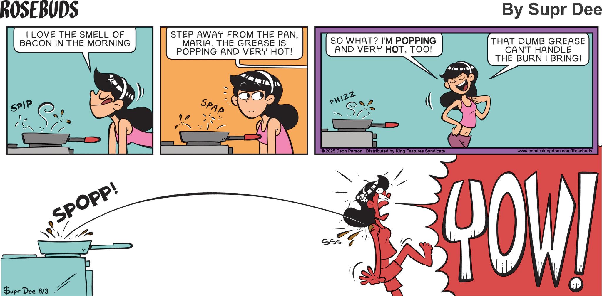 Fictional character OCR: ROSEBUDS I LOVE THE SMELL OF BACON IN THE MORNING STEP AWAY FROM THE PANMARIA. THE GREASE IS POPPING AND VERY HOT! SPIP Supr Dee 8/3 SPOPP! SO WHAT? I'M POPPING AND VERY HOTTOO! PHIZZ By Supr Dee THAT DUMB GREASE CAN'T HANDLE THE BURN I BRING! SPAP www.comicskingdom.com/Rosebuds © 2025 Deon Parson | Distributed by King Features Syndicate POWI ROSEBUDS I LOVE THE SMELL OF BACON IN THE MORNING STEP AWAY FROM THE PANMARIA . THE GREASE IS POPPING AND VERY HOT ! SPIP Supr Dee 8/3 SPOPP ! SO WHAT ? I'M POPPING AND VERY HOTTOO ! PHIZZ By Supr Dee THAT DUMB GREASE CAN'T HANDLE THE BURN I BRING ! SPAP www.comicskingdom.com/Rosebuds © 2025 Deon Parson | Distributed by King Features Syndicate POWI