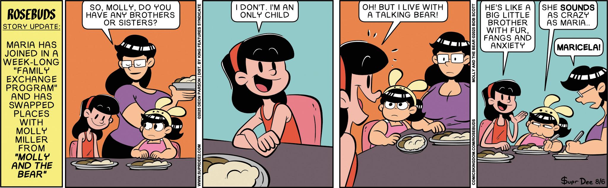 Comics OCR: ROSEBUDS STORY UPDATE: MARIA HAS JOINED IN A WEEK-LONG "FAMILY EXCHANGE PROGRAM" AND HAS SWAPPED PLACES WITH SODO YOU HAVE ANY BROTHERS OR SISTERS? MOLLY MILLER FROM "MOLLY AND THE BEAR" WWW.SUPRDEE2.COM ©2025 DEON PARSON | DIST. BY KING FEATURES SYNDICATE I DON'T. I'M AN ONLY CHILD OH! BUT I LIVE WITH A TALKING BEAR! HE'S LIKE A BIG LITTLE BROTHER WITH FURFANGS AND ANXIETY SHE SOUNDS AS CRAZY AS MARIA.. MARICELA! COMICSKINGDOM.COM/ROSEBUDS MOLLY AND THE BEAR ©2025 BOB SCOTT Supr Dee 8/6 ROSEBUDS STORY UPDATE : MARIA HAS JOINED IN A WEEK - LONG " FAMILY EXCHANGE PROGRAM " AND HAS SWAPPED PLACES WITH SODO YOU HAVE ANY BROTHERS OR SISTERS ? MOLLY MILLER FROM " MOLLY AND THE BEAR " WWW.SUPRDEE2.COM © 2025 DEON PARSON | DIST . BY KING FEATURES SYNDICATE I DON'T . I'M AN ONLY CHILD OH ! BUT I LIVE WITH A TALKING BEAR ! HE'S LIKE A BIG LITTLE BROTHER WITH FURFANGS AND ANXIETY SHE SOUNDS AS CRAZY AS MARIA .. MARICELA ! COMICSKINGDOM.COM/ROSEBUDS MOLLY AND THE BEAR © 2025 BOB SCOTT Supr Dee 8/6