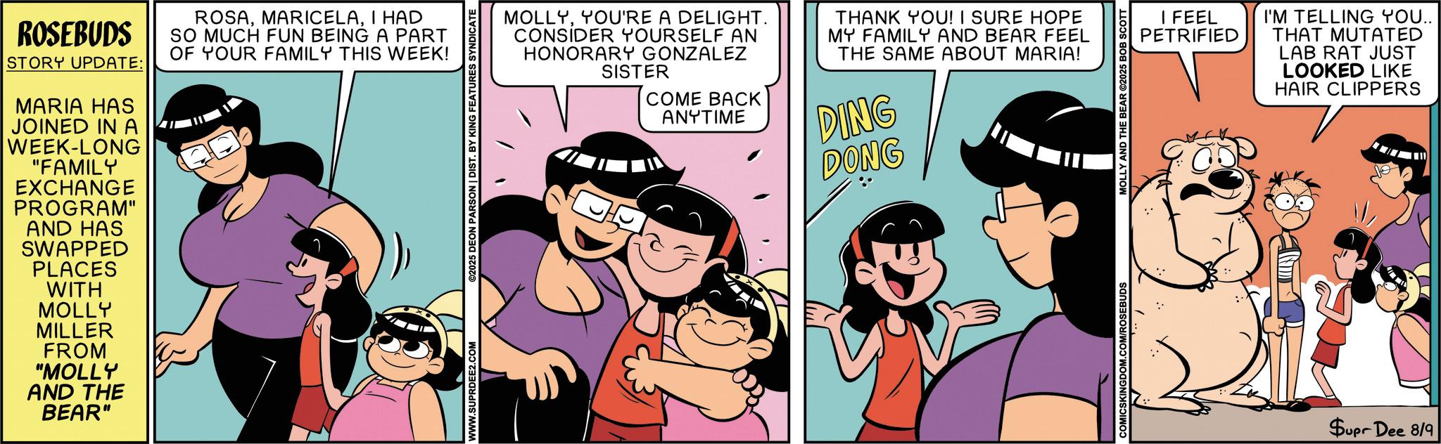 Fictional character OCR: ROSEBUDS STORY UPDATE: MARIA HAS JOINED IN A WEEK-LONG "FAMILY EXCHANGE PROGRAM" AND HAS SWAPPED PLACES ROSAI HAD SO MUCH FUN BEING A PART OF YOUR FAMILY THIS WEEK! WITH MOLLY MILLER FROM "MOLLY AND THE BEAR" MOLLYYOU'RE A DELIGHT. CONSIDER YOURSELF AN HONORARY GONZALEZ SISTER COME BACK ANYTIME THANK YOU! I SURE HOPE MY FAMILY AND BEAR FEEL THE SAME ABOUT MARIA! DING DONG WWW.SUPRDEE2.COM ©2025 DEON PARSON | DIST. BY KING FEATURES SYNDICATE COMICSKINGDOM.COM/ROSEBUDS MOLLY AND THE BEAR ©2025 BOB SCOTT I FEEL PETRIFIED I'M TELLING YOU.. THAT MUTATED LAB RAT JUST LOOKED LIKE HAIR CLIPPERS Supr Dee 8/9 ROSEBUDS STORY UPDATE : MARIA HAS JOINED IN A WEEK - LONG " FAMILY EXCHANGE PROGRAM " AND HAS SWAPPED PLACES ROSAI HAD SO MUCH FUN BEING A PART OF YOUR FAMILY THIS WEEK ! WITH MOLLY MILLER FROM " MOLLY AND THE BEAR " MOLLYYOU'RE A DELIGHT . CONSIDER YOURSELF AN HONORARY GONZALEZ SISTER COME BACK ANYTIME THANK YOU ! I SURE HOPE MY FAMILY AND BEAR FEEL THE SAME ABOUT MARIA ! DING DONG WWW.SUPRDEE2.COM © 2025 DEON PARSON | DIST . BY KING FEATURES SYNDICATE COMICSKINGDOM.COM/ROSEBUDS MOLLY AND THE BEAR © 2025 BOB SCOTT I FEEL PETRIFIED I'M TELLING YOU .. THAT MUTATED LAB RAT JUST LOOKED LIKE HAIR CLIPPERS Supr Dee 8/9
