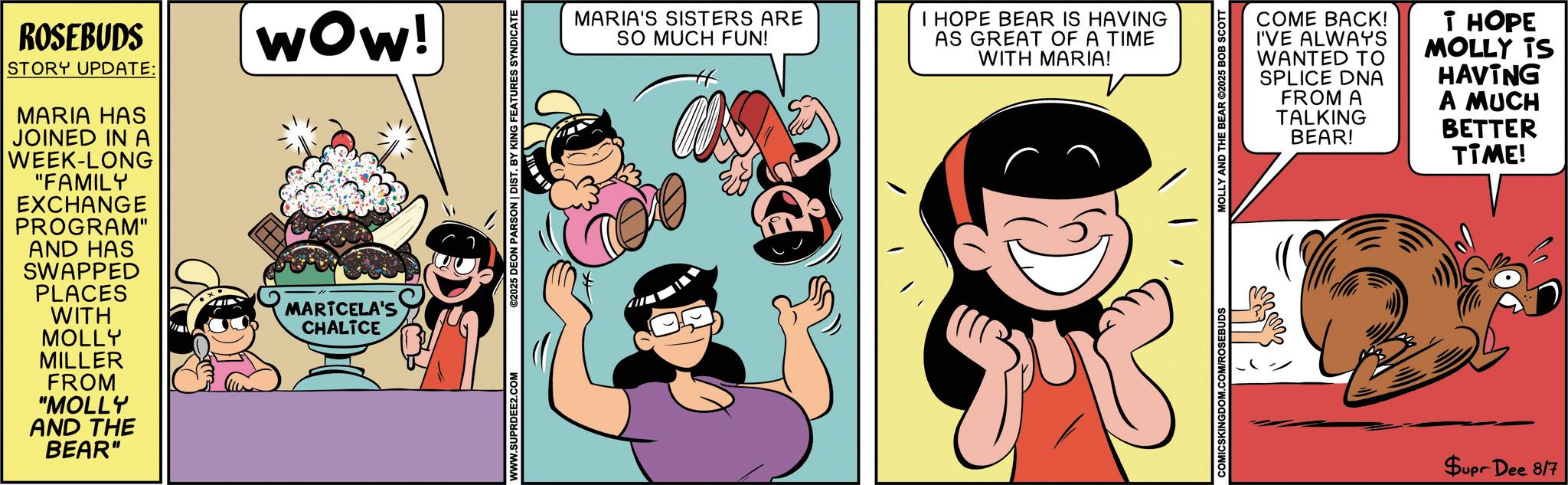 Humour OCR: ROSEBUDS STORY UPDATE: MARIA HAS JOINED IN A WEEK-LONG "FAMILY EXCHANGE PROGRAM" AND HAS SWAPPED PLACES WITH Wow! MARTCELA'S CHALTCE MOLLY MILLER FROM "MOLLY AND THE BEAR" WWW.SUPRDEE2.COM ©2025 DEON PARSON | DIST. BY KING FEATURES SYNDICATE MARIA'S SISTERS ARE SO MUCH FUN! I HOPE BEAR IS HAVING AS GREAT OF A TIME WITH MARIA! COMICSKINGDOM.COM/ROSEBUDS MOLLY AND THE BEAR ©2025 BOB SCOTT COME BACK! I'VE ALWAYS WANTED TO SPLICE DNA FROM A TALKING BEAR! T HOPE MOLLY TS HAVING A MUCH BETTER TIME! Supr Dee 8/7 ROSEBUDS STORY UPDATE : MARIA HAS JOINED IN A WEEK - LONG " FAMILY EXCHANGE PROGRAM " AND HAS SWAPPED PLACES WITH Wow ! MARTCELA'S CHALTCE MOLLY MILLER FROM " MOLLY AND THE BEAR " WWW.SUPRDEE2.COM © 2025 DEON PARSON | DIST . BY KING FEATURES SYNDICATE MARIA'S SISTERS ARE SO MUCH FUN ! I HOPE BEAR IS HAVING AS GREAT OF A TIME WITH MARIA ! COMICSKINGDOM.COM/ROSEBUDS MOLLY AND THE BEAR © 2025 BOB SCOTT COME BACK ! I'VE ALWAYS WANTED TO SPLICE DNA FROM A TALKING BEAR ! T HOPE MOLLY TS HAVING A MUCH BETTER TIME ! Supr Dee 8/7