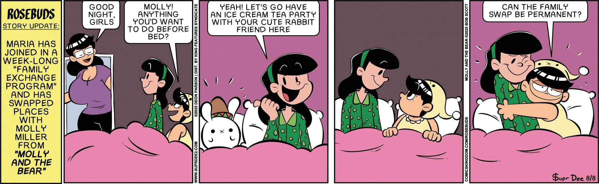 Fiction OCR: ROSEBUDS STORY UPDATE: MARIA HAS JOINED IN A WEEK-LONG "FAMILY EXCHANGE PROGRAM" AND HAS SWAPPED PLACES WITH GOOD NIGHTGIRLS MOLLY! ANYTHING YOU'D WANT TO DO BEFORE BED? MOLLY MILLER FROM "MOLLY AND THE BEAR" WWW.SUPRDEE2.COM ©2025 DEON PARSON | DIST. BY KING FEATURES SYNDICATE YEAH! LET'S GO HAVE AN ICE CREAM TEA PARTY WITH YOUR CUTE RABBIT FRIEND HERE MOLLY AND THE BEAR ©2025 BOB SCOTT CAN THE FAMILY SWAP BE PERMANENT? Supr Dee 8/8 ROSEBUDS STORY UPDATE : MARIA HAS JOINED IN A WEEK - LONG " FAMILY EXCHANGE PROGRAM " AND HAS SWAPPED PLACES WITH GOOD NIGHTGIRLS MOLLY ! ANYTHING YOU'D WANT TO DO BEFORE BED ? MOLLY MILLER FROM " MOLLY AND THE BEAR " WWW.SUPRDEE2.COM © 2025 DEON PARSON | DIST . BY KING FEATURES SYNDICATE YEAH ! LET'S GO HAVE AN ICE CREAM TEA PARTY WITH YOUR CUTE RABBIT FRIEND HERE MOLLY AND THE BEAR © 2025 BOB SCOTT CAN THE FAMILY SWAP BE PERMANENT ? Supr Dee 8/8