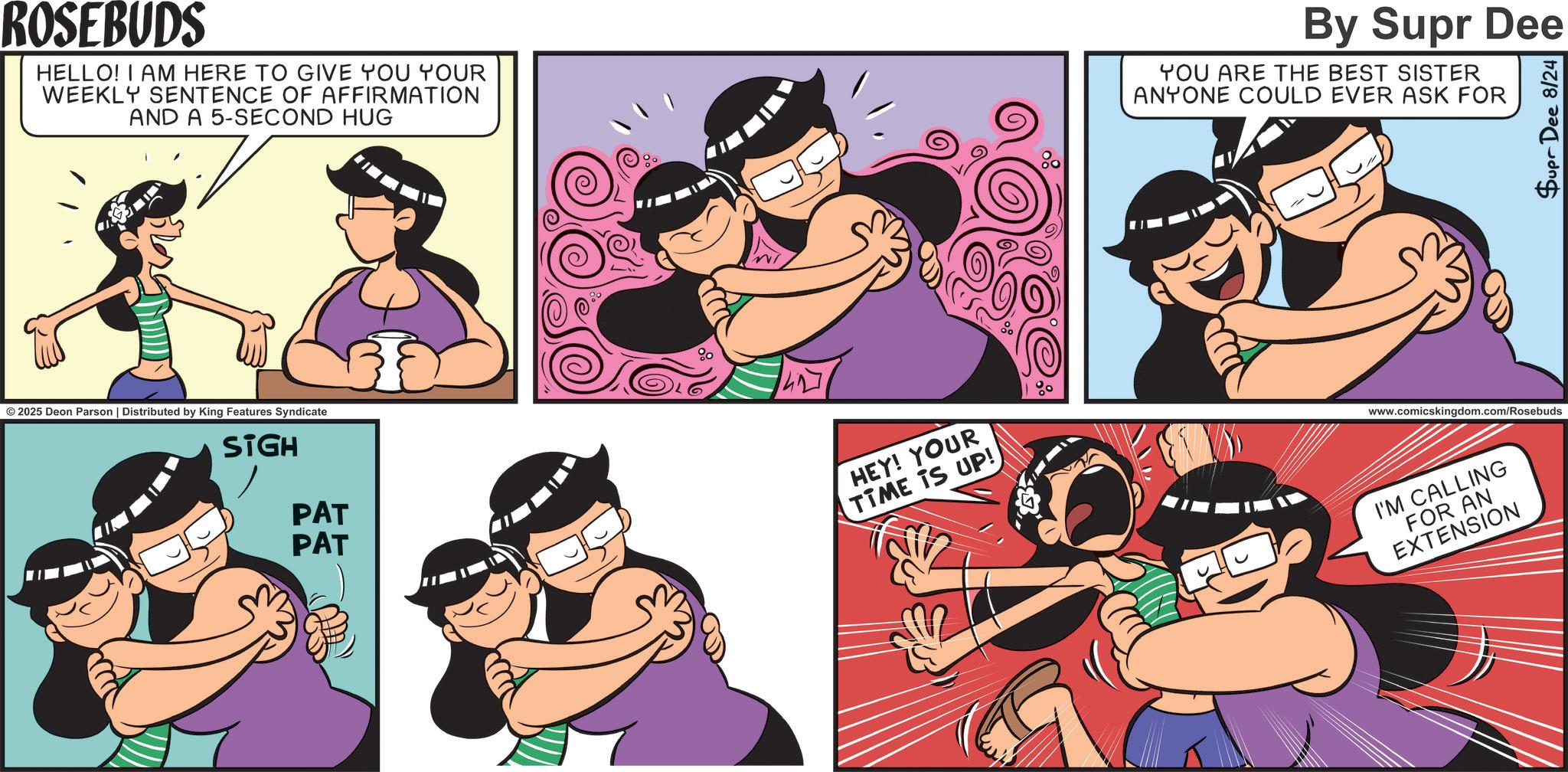Comics OCR: ROSEBUDS HELLO! I AM HERE TO GIVE YOU YOUR WEEKLY SENTENCE OF AFFIRMATION AND A 5-SECOND HUG By Supr Dee YOU ARE THE BEST SISTER ANYONE COULD EVER ASK FOR Supr Dee 8/24 © 2025 Deon Parson | Distributed by King Features Syndicate SIGH PAT PAT HEY! YOUR TIME IS UP! www.comicskingdom.com/Rosebuds I'M CALLING FOR AN EXTENSION ROSEBUDS HELLO ! I AM HERE TO GIVE YOU YOUR WEEKLY SENTENCE OF AFFIRMATION AND A 5 - SECOND HUG By Supr Dee YOU ARE THE BEST SISTER ANYONE COULD EVER ASK FOR Supr Dee 8/24 © 2025 Deon Parson | Distributed by King Features Syndicate SIGH PAT PAT HEY ! YOUR TIME IS UP ! www.comicskingdom.com/Rosebuds I'M CALLING FOR AN EXTENSION
