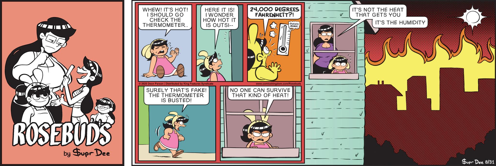 Humour OCR: ROSEBUDS by $upr Dee WHEW! IT'S HOT! I SHOULD GO CHECK THE THERMOMETER.. HERE IT IS! I WONDER HOW HOT IT IS OUTSI-- 24000 DEGREES FAHRENHETT?! OUCHTE MAMA! ©2025 Deon Parson | Distributed by King Features Syndicate SURELY THAT'S FAKE! THE THERMOMETER IS BUSTED! www.comicskingdom.com/Rosebuds NO ONE CAN SURVIVE THAT KIND OF HEAT! ? ? IT'S NOT THE HEAT THAT GETS YOU IT'S THE HUMIDITY ?? ? Supr Dee 8/31 ROSEBUDS by $ upr Dee WHEW ! IT'S HOT ! I SHOULD GO CHECK THE THERMOMETER .. HERE IT IS ! I WONDER HOW HOT IT IS OUTSI-- 24000 DEGREES FAHRENHETT ?! OUCHTE MAMA ! © 2025 Deon Parson | Distributed by King Features Syndicate SURELY THAT'S FAKE ! THE THERMOMETER IS BUSTED ! www.comicskingdom.com/Rosebuds NO ONE CAN SURVIVE THAT KIND OF HEAT ! ? ? IT'S NOT THE HEAT THAT GETS YOU IT'S THE HUMIDITY ?? ? Supr Dee 8/31