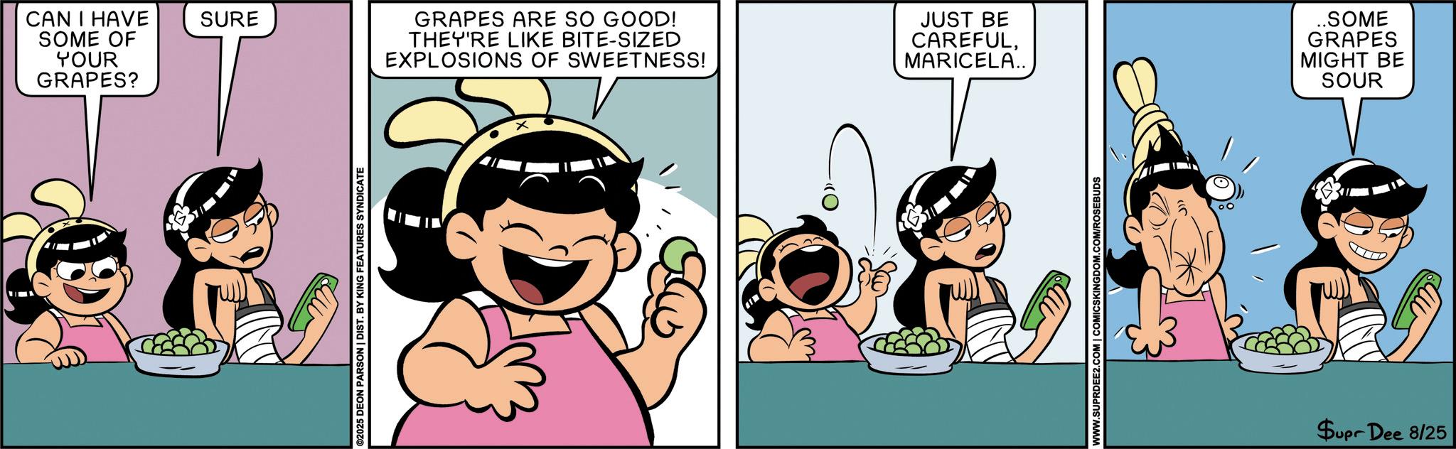 Child OCR: CAN I HAVE SURE SOME OF YOUR GRAPES? ©2025 DEON PARSON | DIST. BY KING FEATURES SYNDICATE GRAPES ARE SO GOOD! THEY'RE LIKE BITE-SIZED EXPLOSIONS OF SWEETNESS! JUST BE CAREFULMARICELA.. WWW.SUPRDEE2.COM | COMICSKINGDOM.COM/ROSEBUDS ..SOME GRAPES MIGHT BE SOUR Supr Dee 8/25 CAN I HAVE SURE SOME OF YOUR GRAPES ? © 2025 DEON PARSON | DIST . BY KING FEATURES SYNDICATE GRAPES ARE SO GOOD ! THEY'RE LIKE BITE - SIZED EXPLOSIONS OF SWEETNESS ! JUST BE CAREFULMARICELA .. WWW.SUPRDEE2.COM | COMICSKINGDOM.COM/ROSEBUDS ..SOME GRAPES MIGHT BE SOUR Supr Dee 8/25