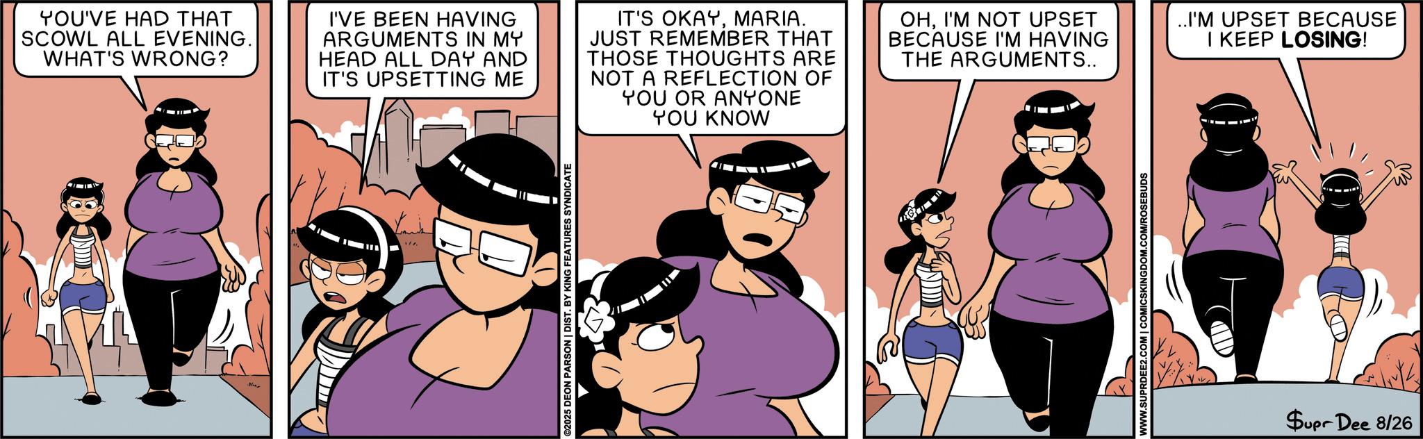 Comic book OCR: YOU'VE HAD THAT SCOWL ALL EVENING. WHAT'S WRONG? I'VE BEEN HAVING ARGUMENTS IN MY HEAD ALL DAY AND IT'S UPSETTING ME IT'S OKAYMARIA. JUST REMEMBER THAT THOSE THOUGHTS ARE NOT A REFLECTION OF YOU OR ANYONE YOU KNOW OHI'M NOT UPSET BECAUSE I'M HAVING THE ARGUMENTS.. Nier ©2025 DEON PARSON | DIST. BY KING FEATURES SYNDICATE WWW.SUPRDEE2.COM | COMICSKINGDOM.COM/ROSEBUDS D ..I'M UPSET BECAUSE I KEEP LOSING! Supr Dee 8/26 YOU'VE HAD THAT SCOWL ALL EVENING . WHAT'S WRONG ? I'VE BEEN HAVING ARGUMENTS IN MY HEAD ALL DAY AND IT'S UPSETTING ME IT'S OKAYMARIA . JUST REMEMBER THAT THOSE THOUGHTS ARE NOT A REFLECTION OF YOU OR ANYONE YOU KNOW OHI'M NOT UPSET BECAUSE I'M HAVING THE ARGUMENTS .. Nier © 2025 DEON PARSON | DIST . BY KING FEATURES SYNDICATE WWW.SUPRDEE2.COM | COMICSKINGDOM.COM/ROSEBUDS D ..I'M UPSET BECAUSE I KEEP LOSING ! Supr Dee 8/26