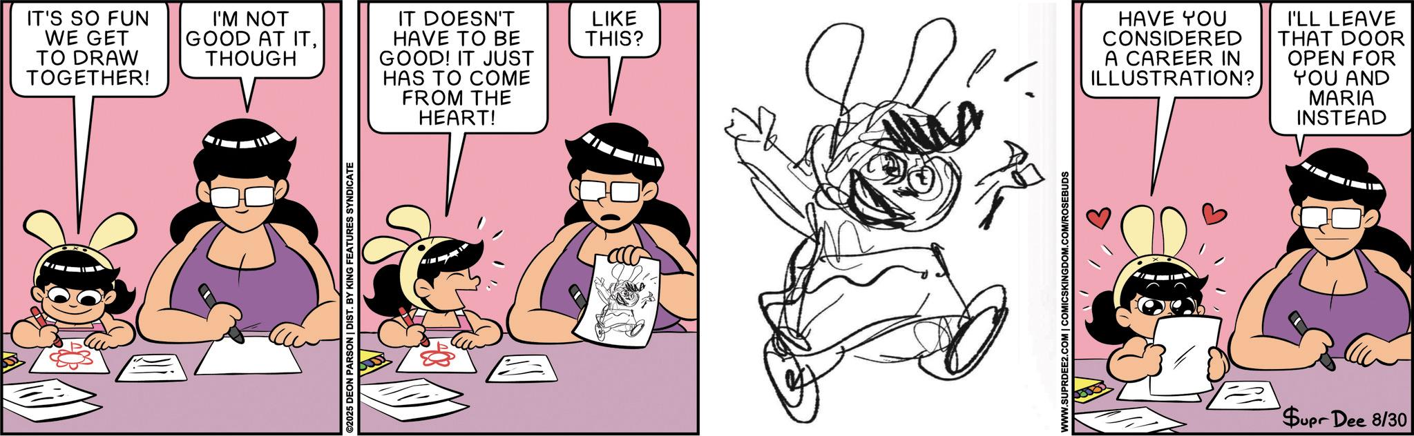 Comics OCR: IT'S SO FUN WE GET TO DRAW TOGETHER! I'M NOT GOOD AT ITTHOUGH ©2025 DEON PARSON | DIST. BY KING FEATURES SYNDICATE IT DOESN'T HAVE TO BE GOOD! IT JUST HAS TO COME LIKE THIS? FROM THE HEART! WWW.SUPRDEE2.COM | COMICSKINGDOM.COM/ROSEBUDS HAVE YOU CONSIDERED A CAREER IN ILLUSTRATION? I'LL LEAVE THAT DOOR OPEN FOR YOU AND MARIA INSTEAD Supr Dee 8/30 IT'S SO FUN WE GET TO DRAW TOGETHER ! I'M NOT GOOD AT ITTHOUGH © 2025 DEON PARSON | DIST . BY KING FEATURES SYNDICATE IT DOESN'T HAVE TO BE GOOD ! IT JUST HAS TO COME LIKE THIS ? FROM THE HEART ! WWW.SUPRDEE2.COM | COMICSKINGDOM.COM/ROSEBUDS HAVE YOU CONSIDERED A CAREER IN ILLUSTRATION ? I'LL LEAVE THAT DOOR OPEN FOR YOU AND MARIA INSTEAD Supr Dee 8/30
