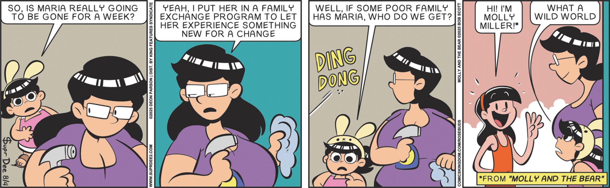Comic book OCR: Supr Dee 8/4 SOIS MARIA REALLY GOING TO BE GONE FOR A WEEK? TO WWW.SUPRDEE2.COM ©2025 DEON PARSON | DIST. BY KING FEATURES SYNDICATE YEAHI PUT HER IN A FAMILY EXCHANGE PROGRAM TO LET HER EXPERIENCE SOMETHING NEW FOR A CHANGE WELLIF SOME POOR FAMILY HAS MARIAWHO DO WE GET? DING DONG COMICSKINGDOM.COM/ROSEBUDS MOLLY AND THE BEAR ©2025 BOB SCOTT HI! I'M MOLLY MILLER!* WHAT A WILD WORLD "FROM "MOLLY AND THE BEAR" Supr Dee 8/4 SOIS MARIA REALLY GOING TO BE GONE FOR A WEEK ? TO WWW.SUPRDEE2.COM © 2025 DEON PARSON | DIST . BY KING FEATURES SYNDICATE YEAHI PUT HER IN A FAMILY EXCHANGE PROGRAM TO LET HER EXPERIENCE SOMETHING NEW FOR A CHANGE WELLIF SOME POOR FAMILY HAS MARIAWHO DO WE GET ? DING DONG COMICSKINGDOM.COM/ROSEBUDS MOLLY AND THE BEAR © 2025 BOB SCOTT HI ! I'M MOLLY MILLER ! * WHAT A WILD WORLD " FROM " MOLLY AND THE BEAR "