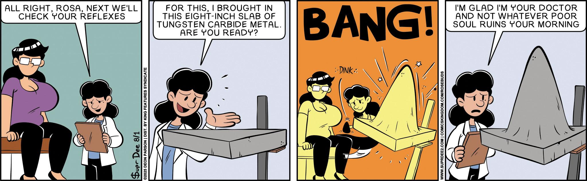 Publication OCR: Supr Dee 8/1 ©2025 DEON PARSON | DIST. BY KING FEATURES SYNDICATE ALL RIGHTNEXT WE'LL CHECK YOUR REFLEXES FOR THISI BROUGHT IN THIS EIGHT-INCH SLAB OF TUNGSTEN CARBIDE METAL. ARE YOU READY? BANG! I'M GLAD I'M YOUR DOCTOR AND NOT WHATEVER POOR SOUL RUINS YOUR MORNING :DINK: WWW.SUPRDEE2.COM | COMICSKINGDOM.COM/ROSEBUDS Supr Dee 8/1 © 2025 DEON PARSON | DIST . BY KING FEATURES SYNDICATE ALL RIGHTNEXT WE'LL CHECK YOUR REFLEXES FOR THISI BROUGHT IN THIS EIGHT - INCH SLAB OF TUNGSTEN CARBIDE METAL . ARE YOU READY ? BANG ! I'M GLAD I'M YOUR DOCTOR AND NOT WHATEVER POOR SOUL RUINS YOUR MORNING : DINK : WWW.SUPRDEE2.COM | COMICSKINGDOM.COM/ROSEBUDS