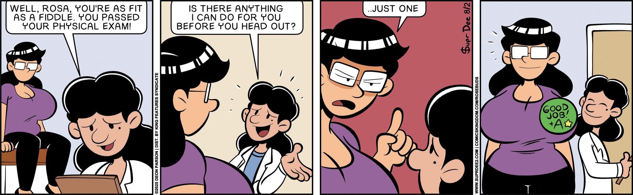 Fictional character OCR: WELLYOU'RE AS FIT AS A FIDDLE. YOU PASSED YOUR PHYSICAL EXAM! IS THERE ANYTHING I CAN DO FOR YOU BEFORE YOU HEAD OUT? ©2025 DEON PARSON | DIST. BY KING FEATURES SYNDICATE ..JUST ONE WWW.SUPRDEE2.COM | COMICSKINGDOM.COM/ROSEBUDS Supr Dee 8/2 T GOOD JOB +A WELLYOU'RE AS FIT AS A FIDDLE . YOU PASSED YOUR PHYSICAL EXAM ! IS THERE ANYTHING I CAN DO FOR YOU BEFORE YOU HEAD OUT ? © 2025 DEON PARSON | DIST . BY KING FEATURES SYNDICATE ..JUST ONE WWW.SUPRDEE2.COM | COMICSKINGDOM.COM/ROSEBUDS Supr Dee 8/2 T GOOD JOB + A