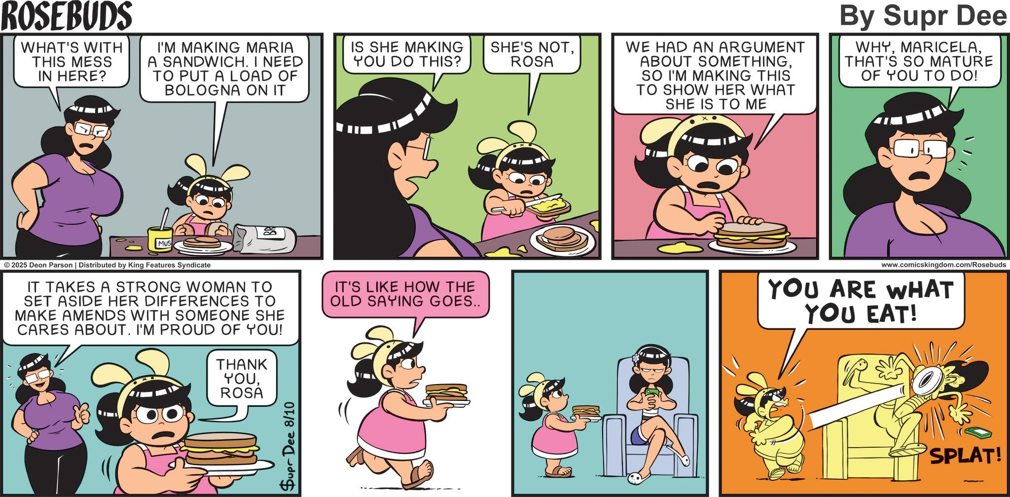 Fiction OCR: ROSEBUDS WHAT'S WITH THIS MESS IN HERE? I'M MAKING MARIA A SANDWICH. I NEED TO PUT A LOAD OF BOLOGNA ON IT IS SHE MAKING YOU DO THIS? SHE'S NOTROSA WE HAD AN ARGUMENT ABOUT SOMETHINGSO I'M MAKING THIS TO SHOW HER WHAT SHE IS TO ME By Supr Dee WHYTHAT'S SO MATURE OF YOU TO DO! MUS © 2025 Deon Parson | Distributed by King Features Syndicate IT TAKES A STRONG WOMAN TO SET ASIDE HER DIFFERENCES TO MAKE AMENDS WITH SOMEONE SHE CARES ABOUT. I'M PROUD OF YOU! THANK YOUROSA Supr Dee 8/10 IT'S LIKE HOW THE OLD SAYING GOES.. www.comicskingdom.com/Rosebuds YOU ARE WHAT YOU EAT! R&OE SPLAT! ROSEBUDS WHAT'S WITH THIS MESS IN HERE ? I'M MAKING MARIA A SANDWICH . I NEED TO PUT A LOAD OF BOLOGNA ON IT IS SHE MAKING YOU DO THIS ? SHE'S NOTROSA WE HAD AN ARGUMENT ABOUT SOMETHINGSO I'M MAKING THIS TO SHOW HER WHAT SHE IS TO ME By Supr Dee WHYTHAT'S SO MATURE OF YOU TO DO ! MUS © 2025 Deon Parson | Distributed by King Features Syndicate IT TAKES A STRONG WOMAN TO SET ASIDE HER DIFFERENCES TO MAKE AMENDS WITH SOMEONE SHE CARES ABOUT . I'M PROUD OF YOU ! THANK YOUROSA Supr Dee 8/10 IT'S LIKE HOW THE OLD SAYING GOES .. www.comicskingdom.com/Rosebuds YOU ARE WHAT YOU EAT ! R & OE SPLAT !