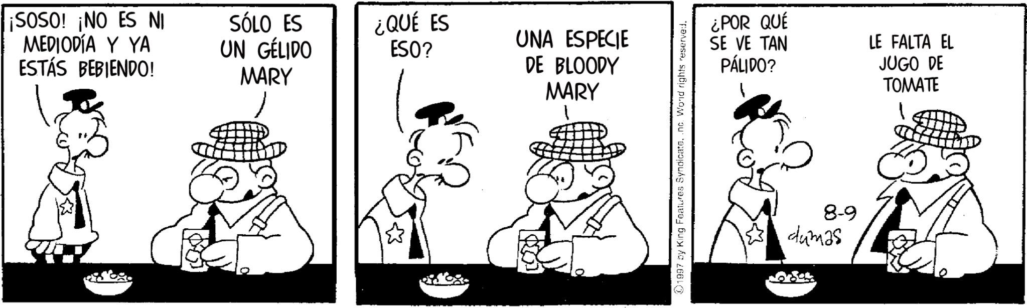 Animation OCR: ¡SOSO! ¡NO ES NI MEDIODÍA Y YA ESTÁS BEBIENDO! SÓLO ES UN GÉLIDO MARY ¿QUÉ ES ESO? UNA ESPECIE DE BLOODY ¿POR QUE SE VE TAN PÁLIDO? MARY 8-9 dumas LE FALTA EL JUGO DE TOMATE ¡ SOSO ! ¡ NO ES NI MEDIODÍA Y YA ESTÁS BEBIENDO ! SÓLO ES UN GÉLIDO MARY ¿ QUÉ ES ESO ? UNA ESPECIE DE BLOODY ¿ POR QUE SE VE TAN PÁLIDO ? MARY 8-9 dumas LE FALTA EL JUGO DE TOMATE