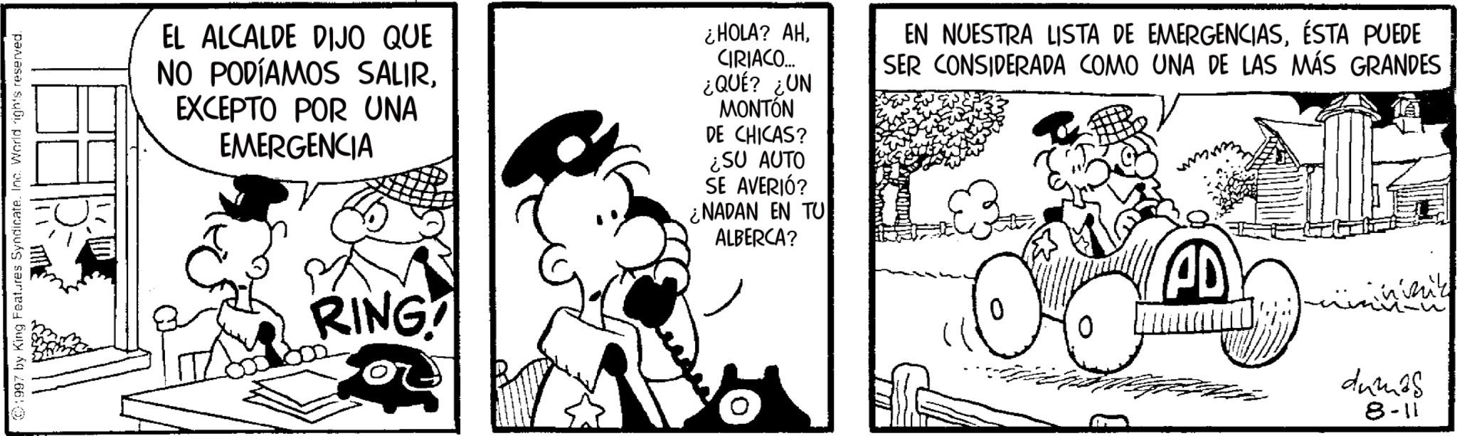 Comic book OCR: 1997 by King Features Syndicate. Inc. World rights reserved. EL ALCALDE DIJO QUE NO PODÍAMOS SALIREXCEPTO POR UNA EMERGENCIA ¿HOLA? AHCIRIACO... ¿QUÉ? ¿UN MONTÓN DE CHICAS? ¿SU AUTO SE AVERIÓ? ¿NADAN EN TU ALBERCA? EN NUESTRA LISTA DE EMERGENCIASÉSTA PUEDE SER CONSIDERADA COMO UNA DE LAS MÁS GRANDES RING AD ????? rizzük dumas 8-11 1997 by King Features Syndicate . Inc. World rights reserved . EL ALCALDE DIJO QUE NO PODÍAMOS SALIREXCEPTO POR UNA EMERGENCIA ¿ HOLA ? AHCIRIACO ... ¿ QUÉ ? ¿ UN MONTÓN DE CHICAS ? ¿ SU AUTO SE AVERIÓ ? ¿ NADAN EN TU ALBERCA ? EN NUESTRA LISTA DE EMERGENCIASÉSTA PUEDE SER CONSIDERADA COMO UNA DE LAS MÁS GRANDES RING AD ????? rizzük dumas 8-11