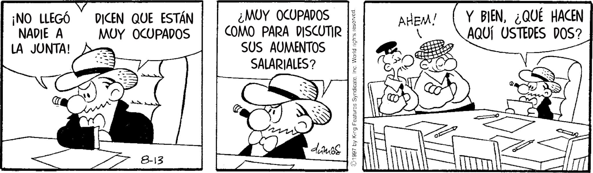 Monochrome OCR: ¡NO LLEGÓ NADIE A LA JUNTA! DICEN QUE ESTÁN MUY OCUPADOS 8-13 ¿MUY OCUPADOS COMO PARA DISCUTIR SUS AUMENTOS SALARIALES? dumos 01997 by King Features SyndicateInc. World rights reserved. AHEM! Y BIEN¿QUÉ HACEN AQUÍ USTEDES DOS? ¡ NO LLEGÓ NADIE A LA JUNTA ! DICEN QUE ESTÁN MUY OCUPADOS 8-13 ¿ MUY OCUPADOS COMO PARA DISCUTIR SUS AUMENTOS SALARIALES ? dumos 01997 by King Features SyndicateInc. World rights reserved . AHEM ! Y BIEN¿ QUÉ HACEN AQUÍ USTEDES DOS ?