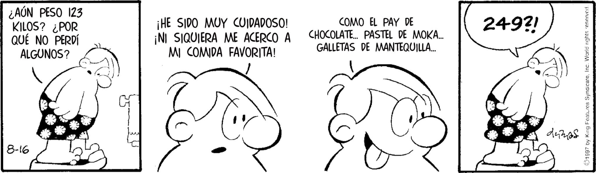 Graphics OCR: 8-16 ¿AÚN PESO 123 KILOS? ¿POR QUÉ NO PERDÍ ALGUNOS? ¡HE SIDO MUY CUIDADOSO! ¡NI SIQUIERA ME ACERCO A MI COMIDA FAVORITA! COMO EL PAY DE CHOCOLATE... PASTEL DE MOKA... GALLETAS DE MANTEQUILLA... 249?! dumas 1997 by King Features SyndicateInc. World rights reserved. 8-16 ¿ AÚN PESO 123 KILOS ? ¿ POR QUÉ NO PERDÍ ALGUNOS ? ¡ HE SIDO MUY CUIDADOSO ! ¡ NI SIQUIERA ME ACERCO A MI COMIDA FAVORITA ! COMO EL PAY DE CHOCOLATE ... PASTEL DE MOKA ... GALLETAS DE MANTEQUILLA ... 249 ?! dumas 1997 by King Features SyndicateInc. World rights reserved .