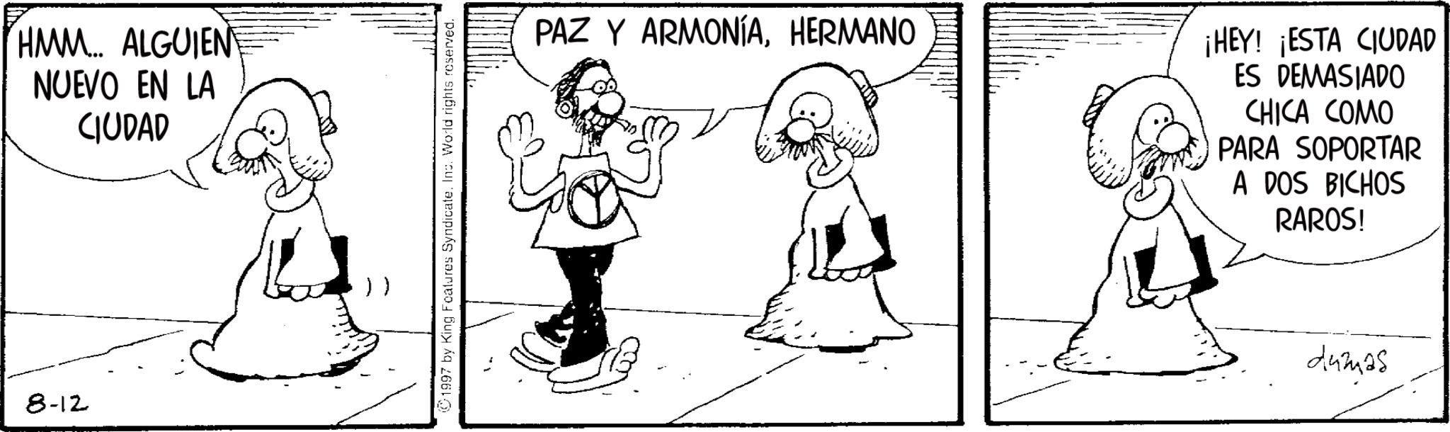 Fiction OCR: 8-12 HMM... ALGUIEN NUEVO EN LA CIUDAD 1997 by King Features Syndicate. Inc. World rights reserved. PAZ Y ARMONÍAHERMANO ¡HEY! ¡ESTA CIUDAD ES DEMASIADO CHICA COMO PARA SOPORTAR A DOS BICHOS RAROS! dumas 8-12 HMM ... ALGUIEN NUEVO EN LA CIUDAD 1997 by King Features Syndicate . Inc. World rights reserved . PAZ Y ARMONÍAHERMANO ¡ HEY ! ¡ ESTA CIUDAD ES DEMASIADO CHICA COMO PARA SOPORTAR A DOS BICHOS RAROS ! dumas