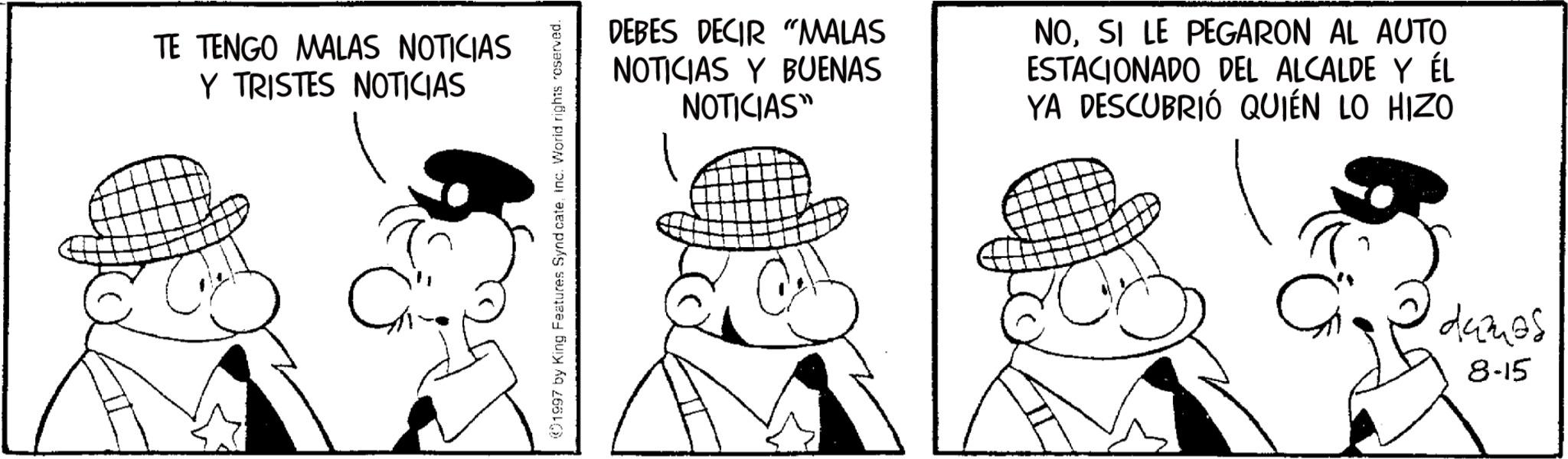Comics OCR: TE TENGO MALAS NOTICIAS Y TRISTES NOTICIAS 1997 by King Features SyndicateInc. World rights reserved. DEBES DECIR "MALAS NOTICIAS Y BUENAS NOTICIAS" NOSI LE PEGARON AL AUTO ESTACIONADO DEL ALCALDE Y ÉL YA DESCUBRIÓ QUIÉN LO HIZO dames 8-15 TE TENGO MALAS NOTICIAS Y TRISTES NOTICIAS 1997 by King Features SyndicateInc. World rights reserved . DEBES DECIR " MALAS NOTICIAS Y BUENAS NOTICIAS " NOSI LE PEGARON AL AUTO ESTACIONADO DEL ALCALDE Y ÉL YA DESCUBRIÓ QUIÉN LO HIZO dames 8-15