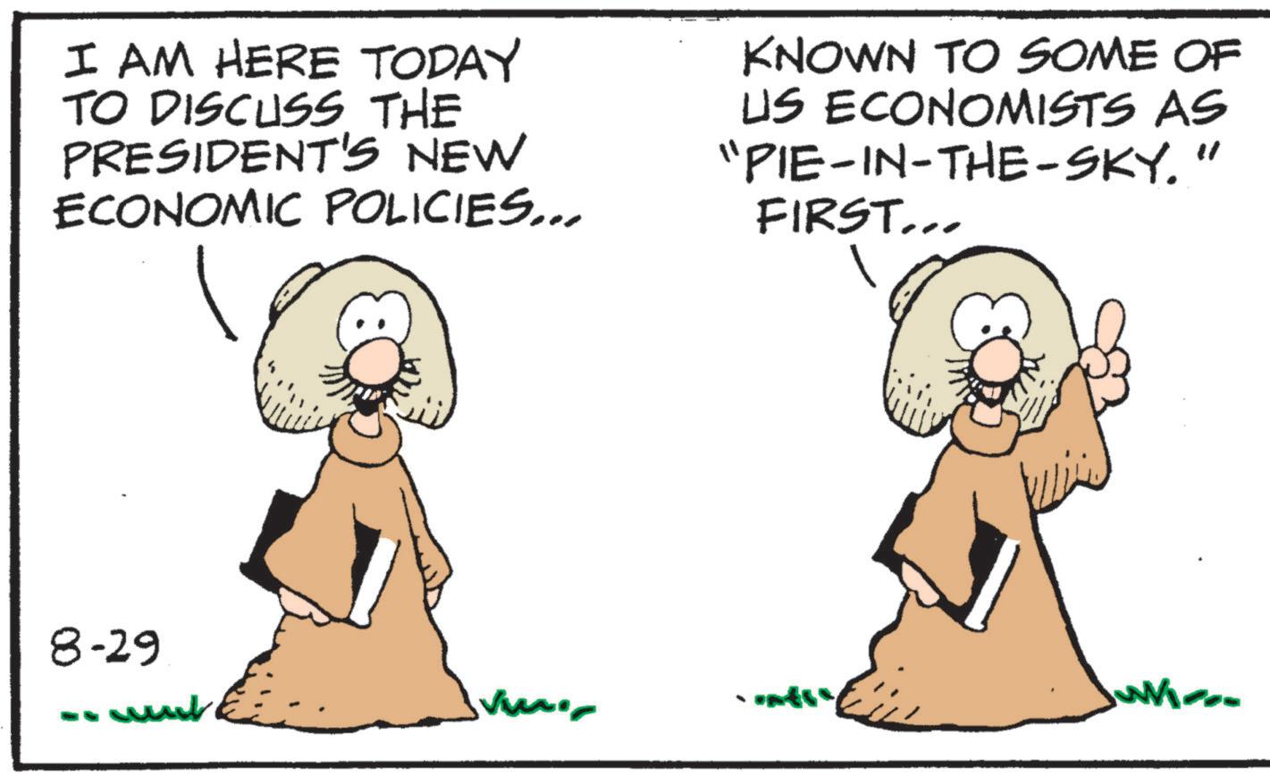 Photo caption OCR: I AM HERE TODAY TO DISCUSS THE PRESIDENT'S NEW ECONOMIC POLICIES... KNOWN TO SOME OF US ECONOMISTS AS "PIE-IN-THE-SKY." FIRST... 8-29 - unt I AM HERE TODAY TO DISCUSS THE PRESIDENT'S NEW ECONOMIC POLICIES ... KNOWN TO SOME OF US ECONOMISTS AS " PIE - IN - THE - SKY . " FIRST ... 8-29 - unt