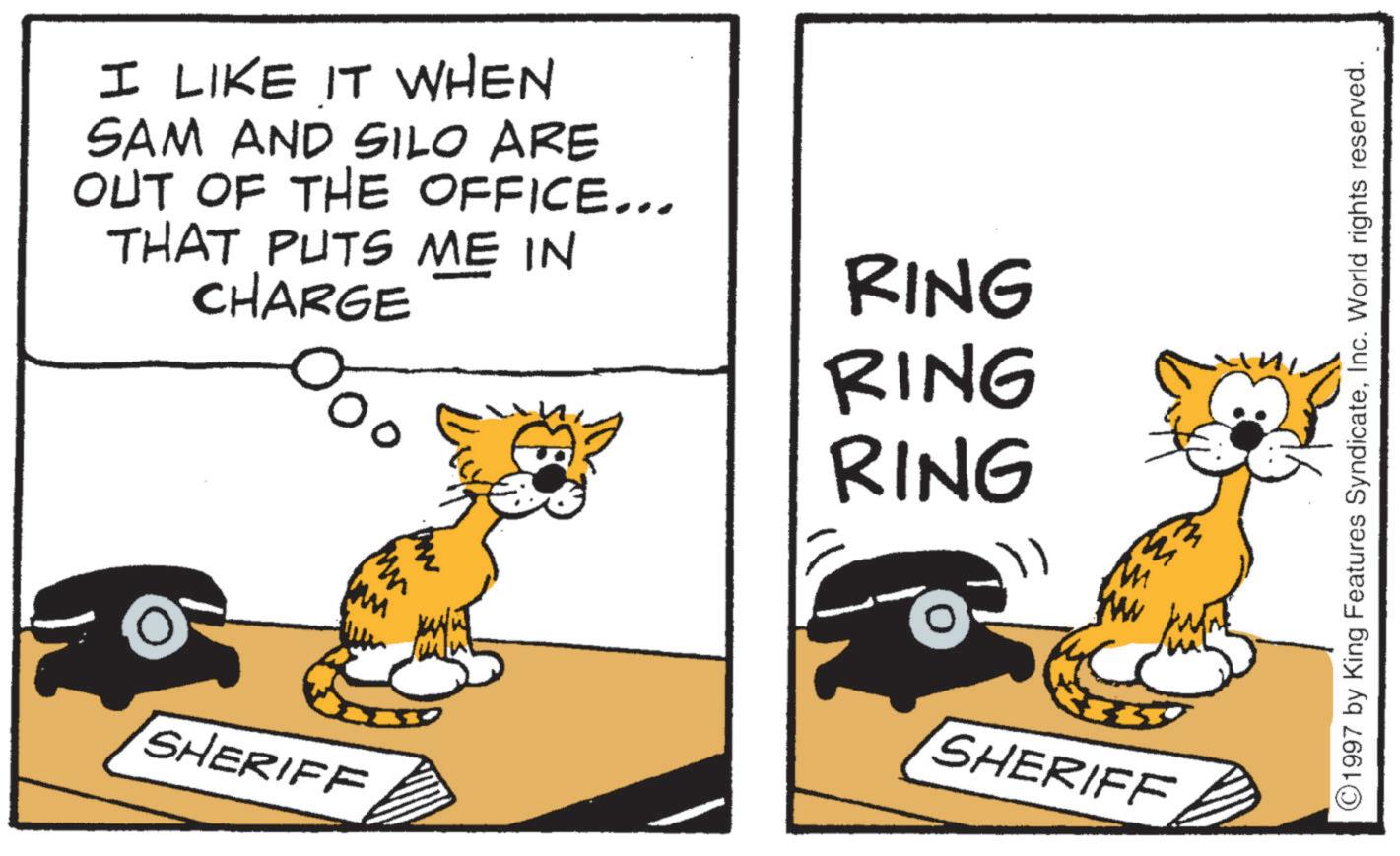 Felidae OCR: I LIKE IT WHEN SAM AND SILO ARE OUT OF THE OFFICE... THAT PUTS ME IN CHARGE ?? RING RING RING SHERIFF SHERIFF 1997 by King Features SyndicateInc. World rights reserved. I LIKE IT WHEN SAM AND SILO ARE OUT OF THE OFFICE ... THAT PUTS ME IN CHARGE ?? RING RING RING SHERIFF SHERIFF 1997 by King Features SyndicateInc. World rights reserved .
