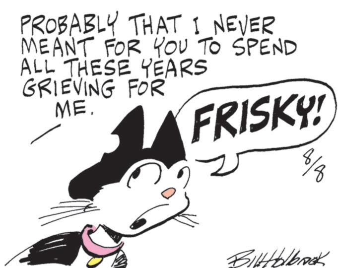 Cat OCR: PROBABLY THAT I NEVER MEANT FOR YOU TO SPEND ALL THESE YEARS GRIEVING FOR ME. FRISKY! 8/8 BilHolbrook PROBABLY THAT I NEVER MEANT FOR YOU TO SPEND ALL THESE YEARS GRIEVING FOR ME . FRISKY ! 8/8 BilHolbrook