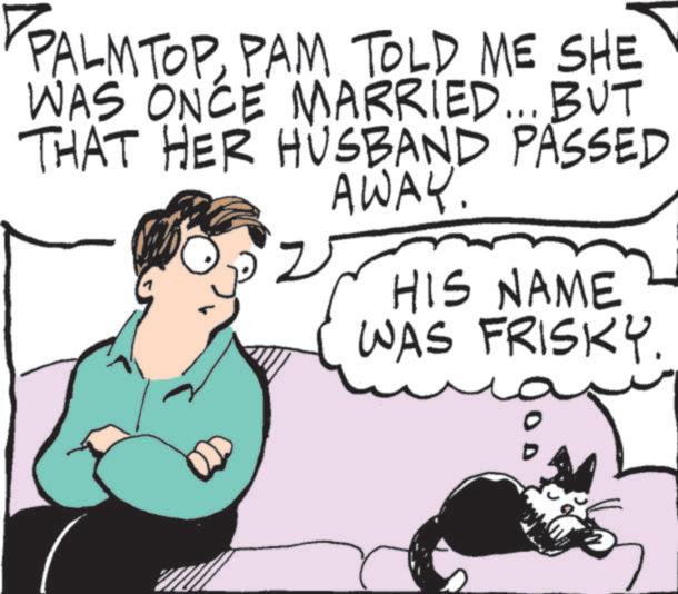 Cat OCR: PALMTOPPAM TOLD ME SHE WAS ONCE MARRIED... BUT THAT HER HUSBAND PASSED AWAY. HIS NAME WAS FRISKY. PALMTOPPAM TOLD ME SHE WAS ONCE MARRIED ... BUT THAT HER HUSBAND PASSED AWAY . HIS NAME WAS FRISKY .