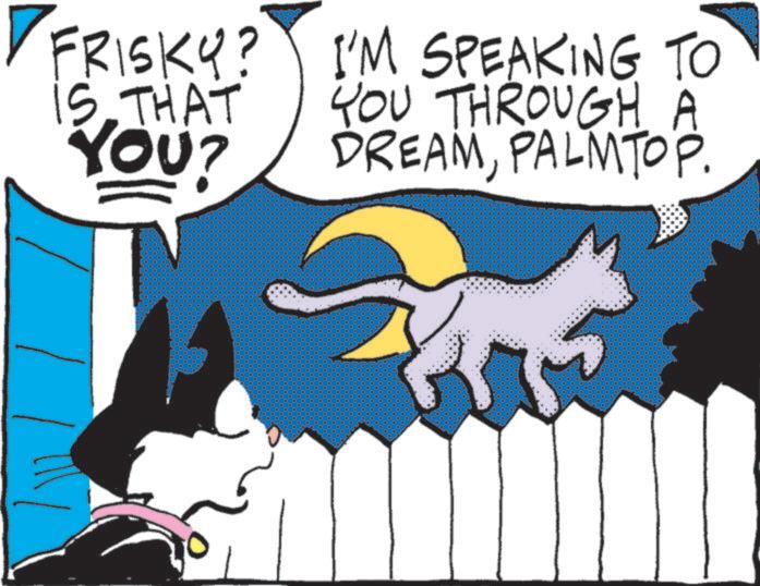 Graphics OCR: FRISKY? IS THAT YOU? I'M SPEAKING TO YOU THROUGH A DREAMPALMTOP. FRISKY ? IS THAT YOU ? I'M SPEAKING TO YOU THROUGH A DREAMPALMTOP .