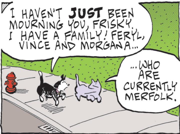 Canidae OCR: I HAVEN'T JUST BEEN MOURNING YOUFRISKY. I HAVE A FAMILY! FERYLVINCE AND MORGANA... ... WHO ARE CURRENTLY MERFOLK. I HAVEN'T JUST BEEN MOURNING YOUFRISKY . I HAVE A FAMILY ! FERYLVINCE AND MORGANA ... ... WHO ARE CURRENTLY MERFOLK .