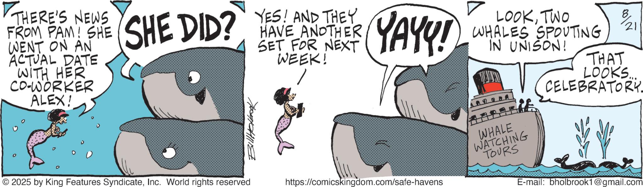 Fictional character OCR: THERE'S NEWS PAM! FROM PAW SHE SHE DID? YES AND THEY YAY!! WENT ON AN ACTUAL DATE WITH HER CO-WORKER ALEX! HAVE ANOTHER SET FOR NEXT WEEK! LOOKTWO WHALES SPOUTING IN UNISON! 0017 21 THAT LOOKS... CELEBRATORY. 70091041118 WHALE 2025 by King Features SyndicateInc. World rights reserved WATCHING TOURS https://comicskingdom.com/safe-havens E-mail: bholbrook1@gmail.com THERE'S NEWS PAM ! FROM PAW SHE SHE DID ? YES AND THEY YAY !! WENT ON AN ACTUAL DATE WITH HER CO - WORKER ALEX ! HAVE ANOTHER SET FOR NEXT WEEK ! LOOKTWO WHALES SPOUTING IN UNISON ! 0017 21 THAT LOOKS ... CELEBRATORY . 70091041118 WHALE 2025 by King Features SyndicateInc. World rights reserved WATCHING TOURS https://comicskingdom.com/safe-havens E - mail : bholbrook1@gmail.com