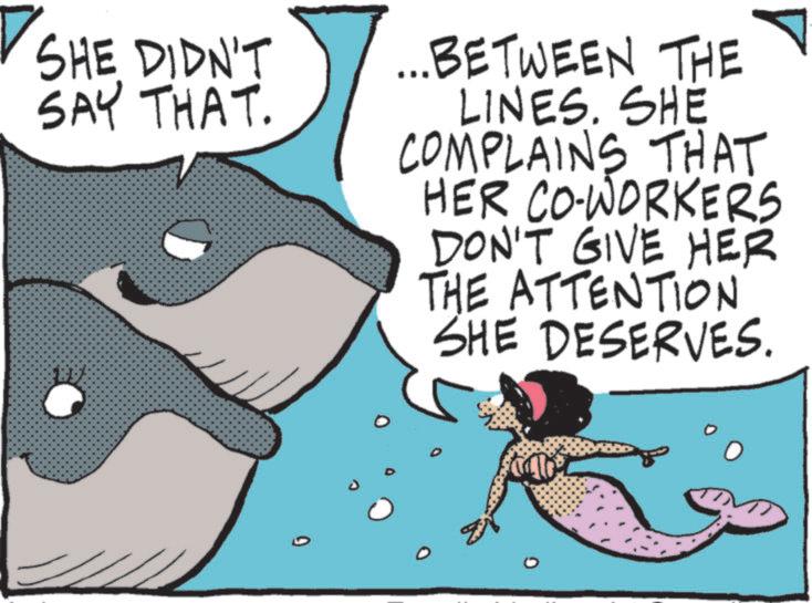 Marine biology OCR: SHE DIDN'T SAY THAT. 0 ...BETWEEN THE LINES. SHE COMPLAINS THAT HER CO-WORKERS DON'T GIVE HER THE ATTENTION SHE DESERVES. SHE DIDN'T SAY THAT . 0 ... BETWEEN THE LINES . SHE COMPLAINS THAT HER CO - WORKERS DON'T GIVE HER THE ATTENTION SHE DESERVES .