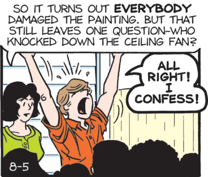 Comic book OCR: SO IT TURNS OUT EVERYBODY DAMAGED THE PAINTING. BUT THAT STILL LEAVES ONE QUESTION-WHO KNOCKED DOWN THE CEILING FAN? 6 ALL RIGHT! I CONFESS! 00 8-5 SO IT TURNS OUT EVERYBODY DAMAGED THE PAINTING . BUT THAT STILL LEAVES ONE QUESTION - WHO KNOCKED DOWN THE CEILING FAN ? 6 ALL RIGHT ! I CONFESS ! 00 8-5