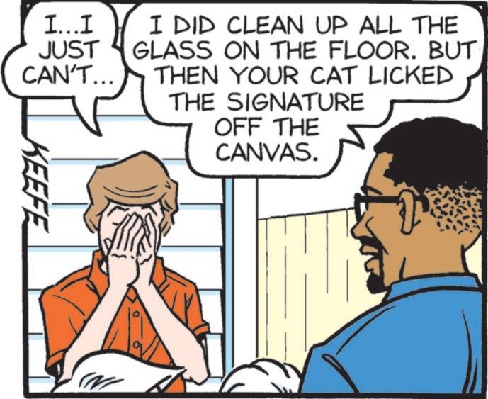 Comic book OCR: I...I JUST CAN'T... I DID CLEAN UP ALL THE GLASS ON THE FLOOR. BUT THEN YOUR CAT LICKED THE SIGNATURE OFF THE CANVAS. KEEFE N I ... I JUST CAN'T ... I DID CLEAN UP ALL THE GLASS ON THE FLOOR . BUT THEN YOUR CAT LICKED THE SIGNATURE OFF THE CANVAS . KEEFE N