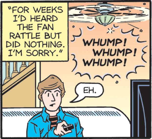 Animation OCR: "FOR WEEKS I'D HEARD THE FAN RATTLE BUT DID NOTHING. I'M SORRY." WHUMP! WHUMP! WHUMP! EH. " FOR WEEKS I'D HEARD THE FAN RATTLE BUT DID NOTHING . I'M SORRY . " WHUMP ! WHUMP ! WHUMP ! EH .