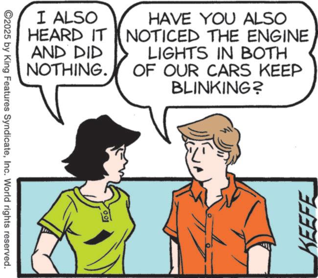 Comics OCR: ©2025 by King Features SyndicateInc. World rights reserved. 100. I ALSO HEARD IT AND DID NOTHING. HAVE YOU ALSO NOTICED THE ENGINE LIGHTS IN BOTH OF OUR CARS KEEP BLINKING? KEEFE © 2025 by King Features SyndicateInc. World rights reserved . 100 . I ALSO HEARD IT AND DID NOTHING . HAVE YOU ALSO NOTICED THE ENGINE LIGHTS IN BOTH OF OUR CARS KEEP BLINKING ? KEEFE