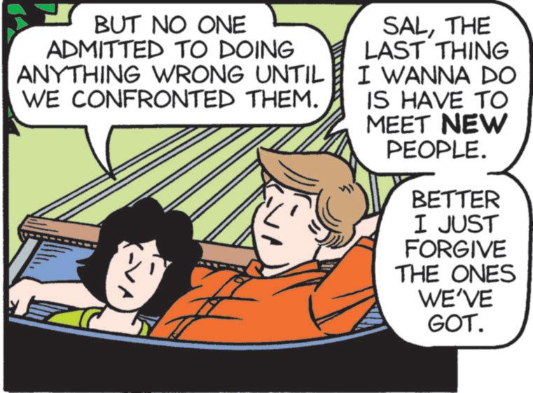 Comics OCR: BUT NO ONE ADMITTED TO DOING ANYTHING WRONG UNTIL WE CONFRONTED THEM. SALTHE LAST THING I WANNA DO IS HAVE TO MEET NEW PEOPLE. BETTER I JUST FORGIVE THE ONES WE'VE GOT. BUT NO ONE ADMITTED TO DOING ANYTHING WRONG UNTIL WE CONFRONTED THEM . SALTHE LAST THING I WANNA DO IS HAVE TO MEET NEW PEOPLE . BETTER I JUST FORGIVE THE ONES WE'VE GOT .
