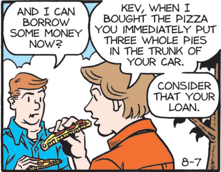 Comic book OCR: AND I CAN BORROW SOME MONEY NOW? KEVWHEN I BOUGHT THE PIZZA YOU IMMEDIATELY PUT THREE WHOLE PIES IN THE TRUNK OF YOUR CAR. CONSIDER THAT YOUR LOAN. 8-7 AND I CAN BORROW SOME MONEY NOW ? KEVWHEN I BOUGHT THE PIZZA YOU IMMEDIATELY PUT THREE WHOLE PIES IN THE TRUNK OF YOUR CAR . CONSIDER THAT YOUR LOAN . 8-7