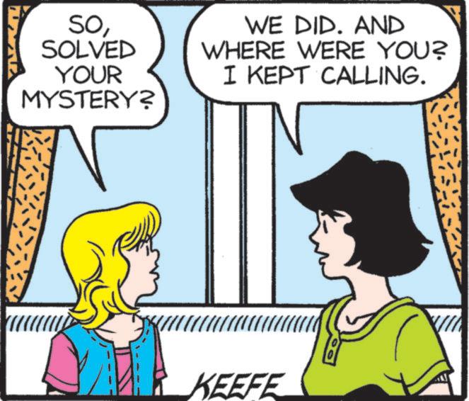 Animated cartoon OCR: SoSOLVED YOUR MYSTERY? WE DID. AND WHERE WERE YOU? I KEPT CALLING. KEEFE SoSOLVED YOUR MYSTERY ? WE DID . AND WHERE WERE YOU ? I KEPT CALLING . KEEFE